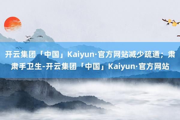 开云集团「中国」Kaiyun·官方网站减少疏通；肃肃手卫生-开云集团「中国」Kaiyun·官方网站