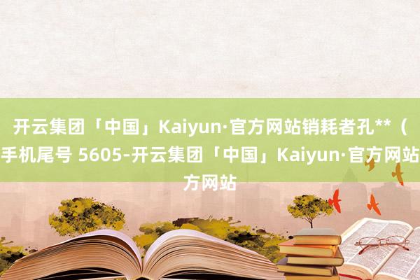 开云集团「中国」Kaiyun·官方网站销耗者孔**（手机尾号 5605-开云集团「中国」Kaiyun·官方网站