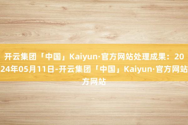 开云集团「中国」Kaiyun·官方网站处理成果：2024年05月11日-开云集团「中国」Kaiyun·官方网站