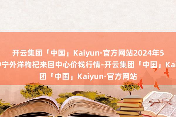 开云集团「中国」Kaiyun·官方网站2024年5月13日宁夏·中宁外洋枸杞来回中心价钱行情-开云集团「中国」Kaiyun·官方网站