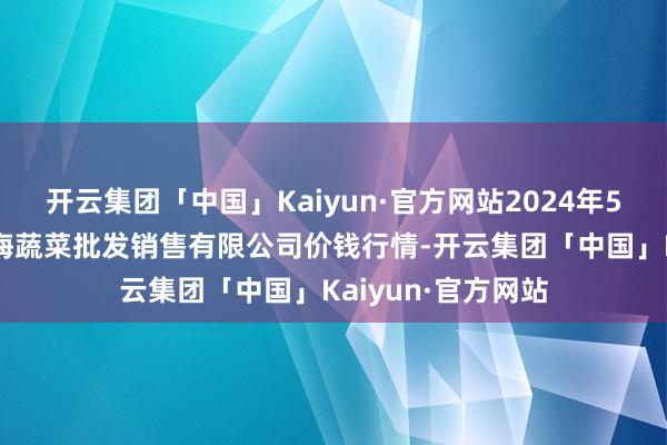 开云集团「中国」Kaiyun·官方网站2024年5月13日孝义市绿海蔬菜批发销售有限公司价钱行情-开云集团「中国」Kaiyun·官方网站