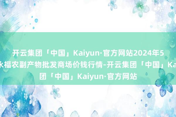 开云集团「中国」Kaiyun·官方网站2024年5月13日天长市永福农副产物批发商场价钱行情-开云集团「中国」Kaiyun·官方网站