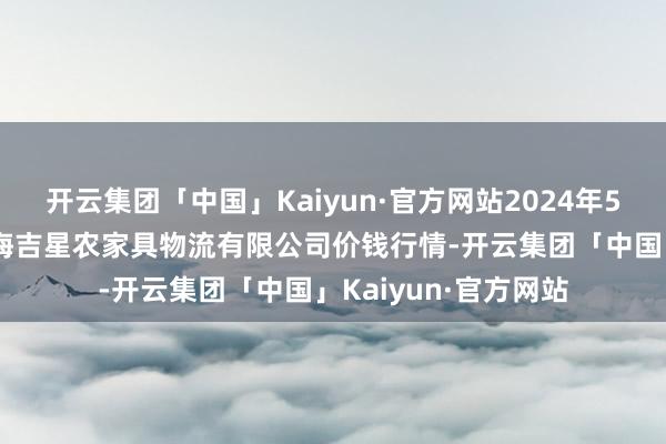 开云集团「中国」Kaiyun·官方网站2024年5月13日天津韩家墅海吉星农家具物流有限公司价钱行情-开云集团「中国」Kaiyun·官方网站