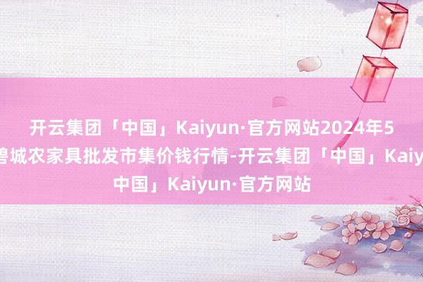 开云集团「中国」Kaiyun·官方网站2024年5月13日天津碧城农家具批发市集价钱行情-开云集团「中国」Kaiyun·官方网站