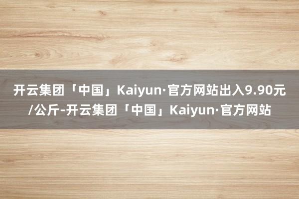 开云集团「中国」Kaiyun·官方网站出入9.90元/公斤-开云集团「中国」Kaiyun·官方网站