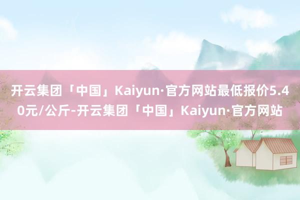 开云集团「中国」Kaiyun·官方网站最低报价5.40元/公斤-开云集团「中国」Kaiyun·官方网站