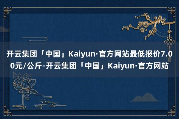 开云集团「中国」Kaiyun·官方网站最低报价7.00元/公斤-开云集团「中国」Kaiyun·官方网站