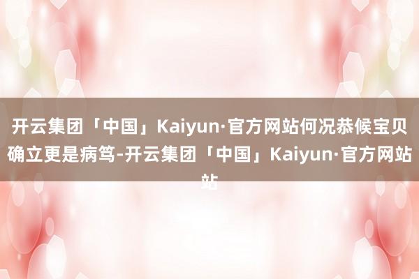 开云集团「中国」Kaiyun·官方网站何况恭候宝贝确立更是病笃-开云集团「中国」Kaiyun·官方网站