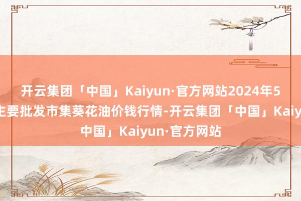 开云集团「中国」Kaiyun·官方网站2024年5月17日宇宙主要批发市集葵花油价钱行情-开云集团「中国」Kaiyun·官方网站