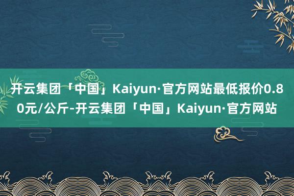 开云集团「中国」Kaiyun·官方网站最低报价0.80元/公斤-开云集团「中国」Kaiyun·官方网站