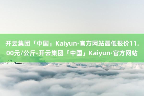 开云集团「中国」Kaiyun·官方网站最低报价11.00元/公斤-开云集团「中国」Kaiyun·官方网站