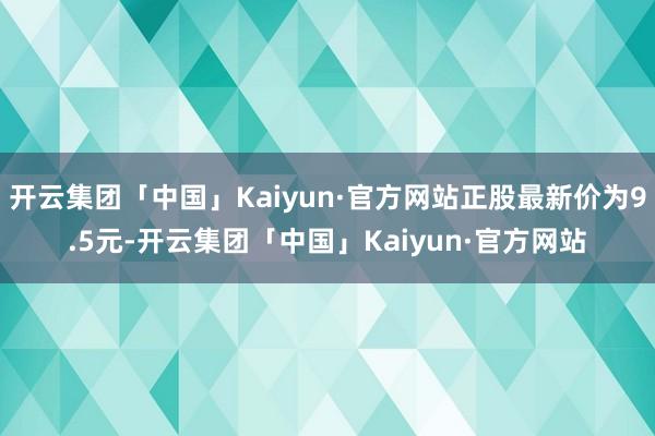 开云集团「中国」Kaiyun·官方网站正股最新价为9.5元-开云集团「中国」Kaiyun·官方网站