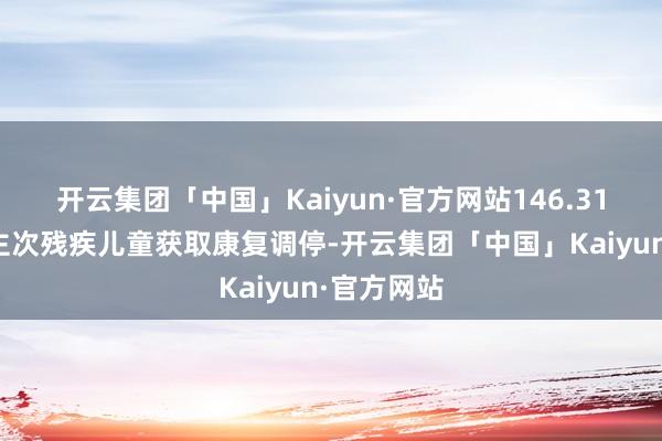 开云集团「中国」Kaiyun·官方网站146.31万东说念主次残疾儿童获取康复调停-开云集团「中国」Kaiyun·官方网站