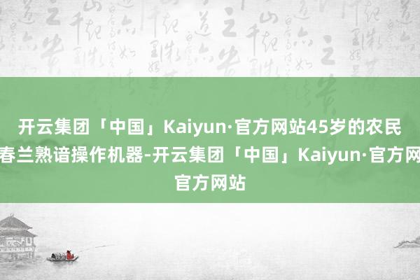 开云集团「中国」Kaiyun·官方网站45岁的农民李春兰熟谙操作机器-开云集团「中国」Kaiyun·官方网站