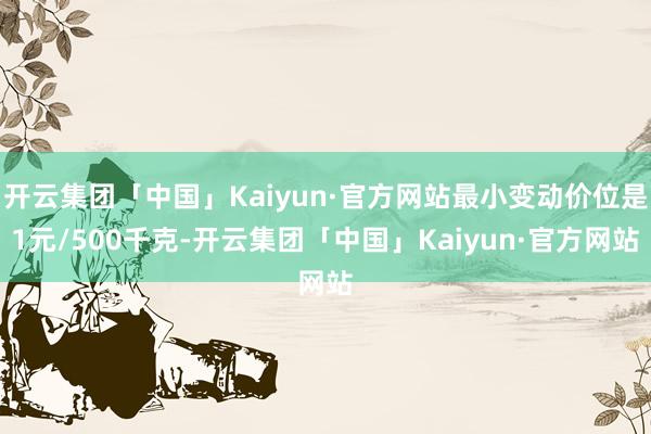 开云集团「中国」Kaiyun·官方网站最小变动价位是1元/500千克-开云集团「中国」Kaiyun·官方网站