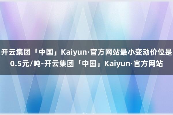 开云集团「中国」Kaiyun·官方网站最小变动价位是0.5元/吨-开云集团「中国」Kaiyun·官方网站