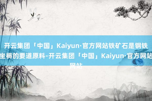 开云集团「中国」Kaiyun·官方网站铁矿石是钢铁坐褥的要道原料-开云集团「中国」Kaiyun·官方网站