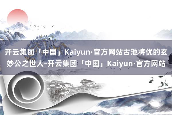 开云集团「中国」Kaiyun·官方网站古池将优的玄妙公之世人-开云集团「中国」Kaiyun·官方网站