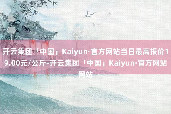 开云集团「中国」Kaiyun·官方网站当日最高报价19.00元/公斤-开云集团「中国」Kaiyun·官方网站