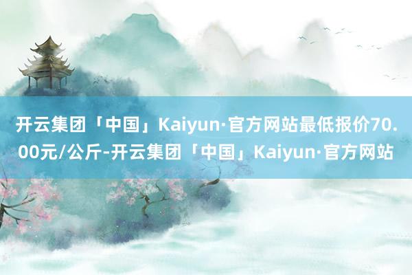 开云集团「中国」Kaiyun·官方网站最低报价70.00元/公斤-开云集团「中国」Kaiyun·官方网站