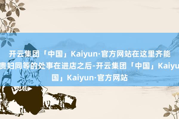 开云集团「中国」Kaiyun·官方网站在这里齐能享受到明星贵妇同等的处事在进店之后-开云集团「中国」Kaiyun·官方网站