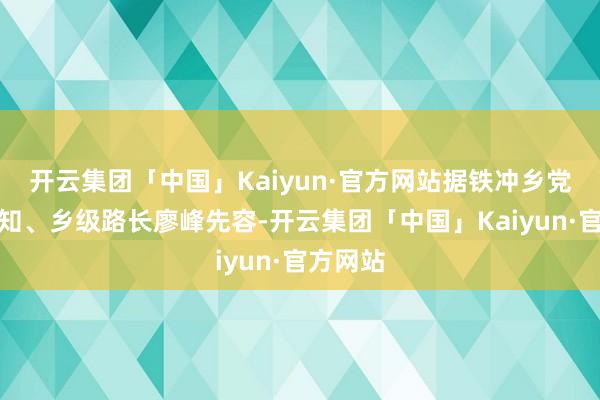 开云集团「中国」Kaiyun·官方网站据铁冲乡党委副通知、乡级路长廖峰先容-开云集团「中国」Kaiyun·官方网站