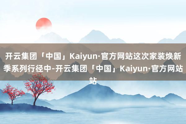 开云集团「中国」Kaiyun·官方网站这次家装焕新季系列行径中-开云集团「中国」Kaiyun·官方网站