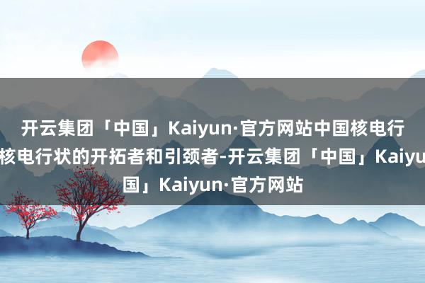 开云集团「中国」Kaiyun·官方网站中国核电行为我国自主核电行状的开拓者和引颈者-开云集团「中国」Kaiyun·官方网站