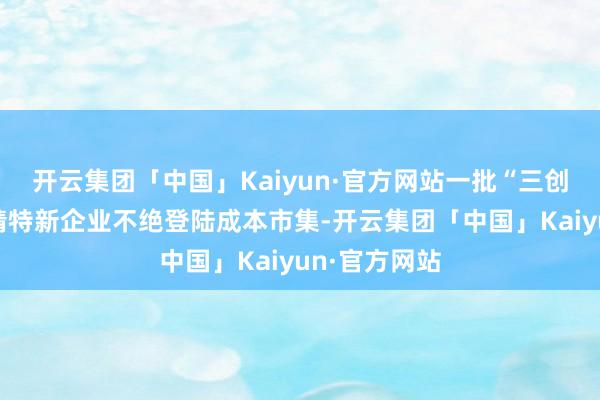 开云集团「中国」Kaiyun·官方网站一批“三创四新”、专精特新企业不绝登陆成本市集-开云集团「中国」Kaiyun·官方网站