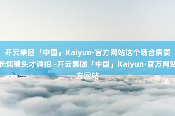 开云集团「中国」Kaiyun·官方网站这个场合需要长焦镜头才调拍 -开云集团「中国」Kaiyun·官方网站