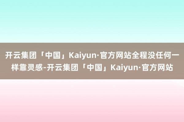 开云集团「中国」Kaiyun·官方网站全程没任何一样靠灵感-开云集团「中国」Kaiyun·官方网站