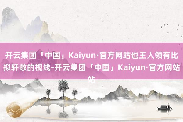 开云集团「中国」Kaiyun·官方网站也王人领有比拟轩敞的视线-开云集团「中国」Kaiyun·官方网站