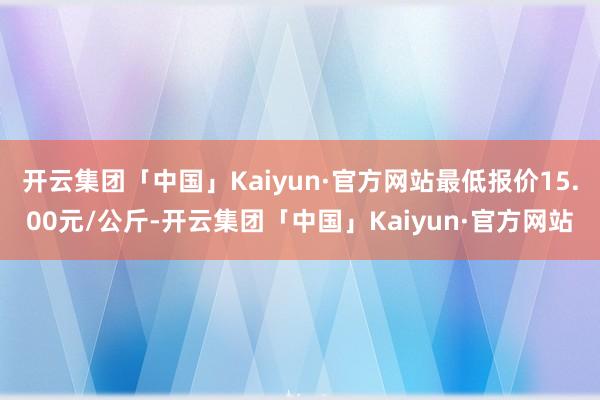 开云集团「中国」Kaiyun·官方网站最低报价15.00元/公斤-开云集团「中国」Kaiyun·官方网站