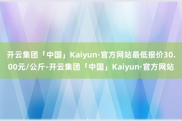 开云集团「中国」Kaiyun·官方网站最低报价30.00元/公斤-开云集团「中国」Kaiyun·官方网站