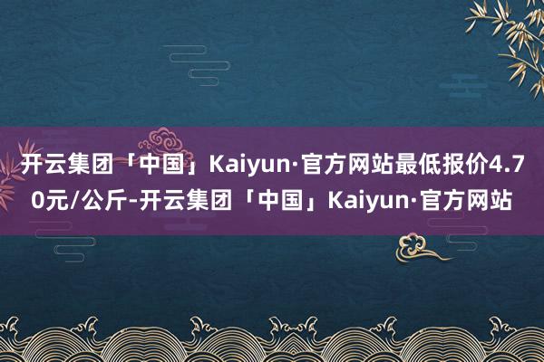 开云集团「中国」Kaiyun·官方网站最低报价4.70元/公斤-开云集团「中国」Kaiyun·官方网站