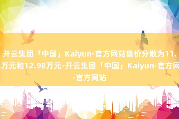 开云集团「中国」Kaiyun·官方网站售价分散为11.98万元和12.98万元-开云集团「中国」Kaiyun·官方网站