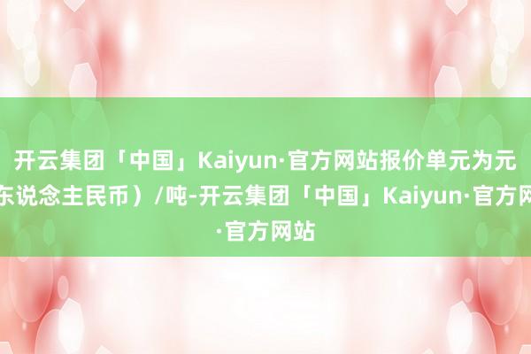 开云集团「中国」Kaiyun·官方网站报价单元为元（东说念主民币）/吨-开云集团「中国」Kaiyun·官方网站