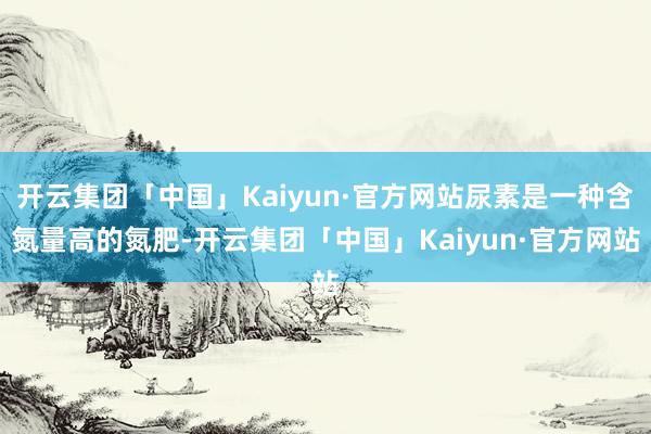 开云集团「中国」Kaiyun·官方网站尿素是一种含氮量高的氮肥-开云集团「中国」Kaiyun·官方网站