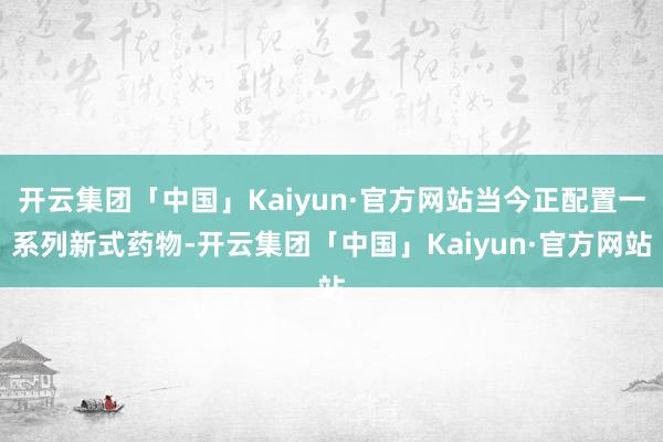 开云集团「中国」Kaiyun·官方网站当今正配置一系列新式药物-开云集团「中国」Kaiyun·官方网站