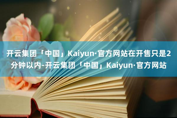 开云集团「中国」Kaiyun·官方网站在开售只是2分钟以内-开云集团「中国」Kaiyun·官方网站