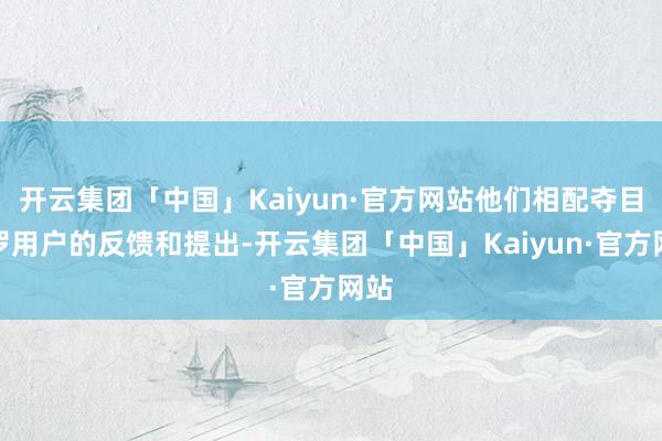 开云集团「中国」Kaiyun·官方网站他们相配夺目网罗用户的反馈和提出-开云集团「中国」Kaiyun·官方网站