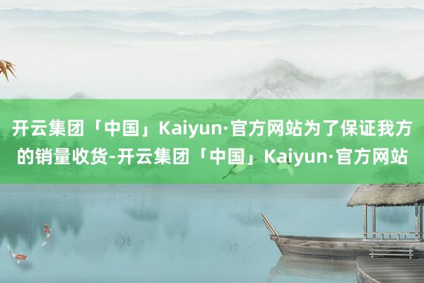 开云集团「中国」Kaiyun·官方网站为了保证我方的销量收货-开云集团「中国」Kaiyun·官方网站