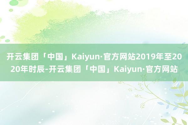 开云集团「中国」Kaiyun·官方网站2019年至2020年时辰-开云集团「中国」Kaiyun·官方网站