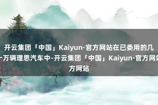 开云集团「中国」Kaiyun·官方网站在已委用的几十万辆理思汽车中-开云集团「中国」Kaiyun·官方网站