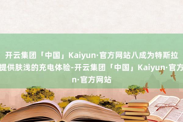 开云集团「中国」Kaiyun·官方网站八成为特斯拉车主提供肤浅的充电体验-开云集团「中国」Kaiyun·官方网站