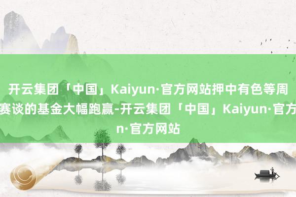 开云集团「中国」Kaiyun·官方网站押中有色等周期类赛谈的基金大幅跑赢-开云集团「中国」Kaiyun·官方网站