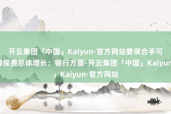 开云集团「中国」Kaiyun·官方网站要保合手可合手续保障保费总体增长；银行方面-开云集团「中国」Kaiyun·官方网站