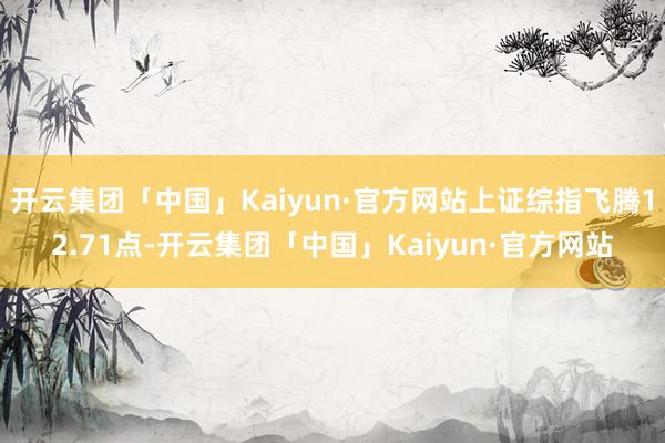 开云集团「中国」Kaiyun·官方网站上证综指飞腾12.71点-开云集团「中国」Kaiyun·官方网站