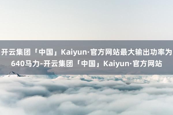 开云集团「中国」Kaiyun·官方网站最大输出功率为640马力-开云集团「中国」Kaiyun·官方网站