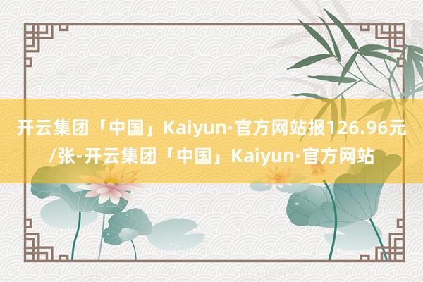 开云集团「中国」Kaiyun·官方网站报126.96元/张-开云集团「中国」Kaiyun·官方网站